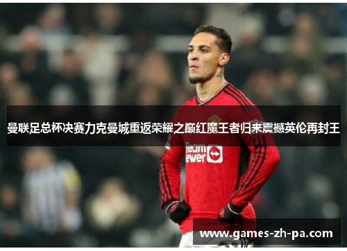 曼联足总杯决赛力克曼城重返荣耀之巅红魔王者归来震撼英伦再封王