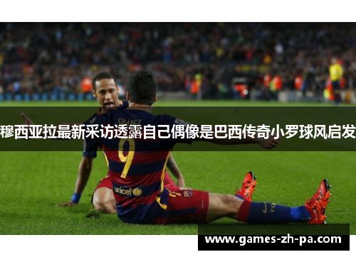 穆西亚拉最新采访透露自己偶像是巴西传奇小罗球风启发