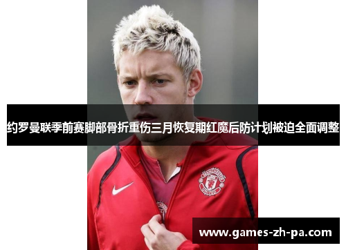 约罗曼联季前赛脚部骨折重伤三月恢复期红魔后防计划被迫全面调整