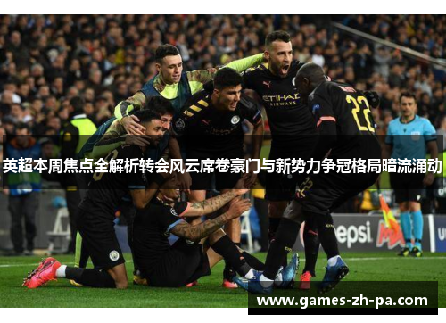 英超本周焦点全解析转会风云席卷豪门与新势力争冠格局暗流涌动