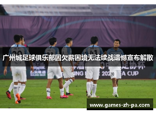 广州城足球俱乐部因欠薪困境无法续战遗憾宣布解散