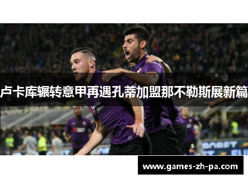 卢卡库辗转意甲再遇孔蒂加盟那不勒斯展新篇