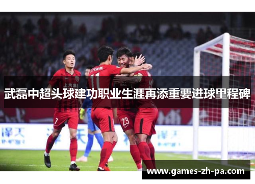 武磊中超头球建功职业生涯再添重要进球里程碑